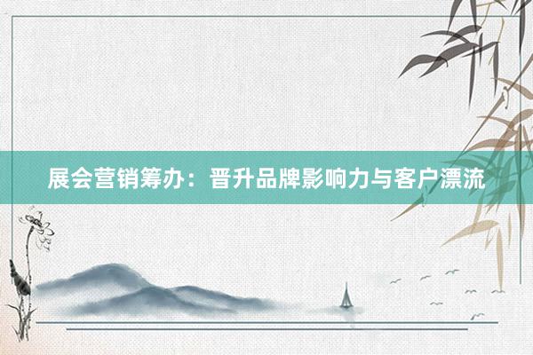 展会营销筹办：晋升品牌影响力与客户漂流